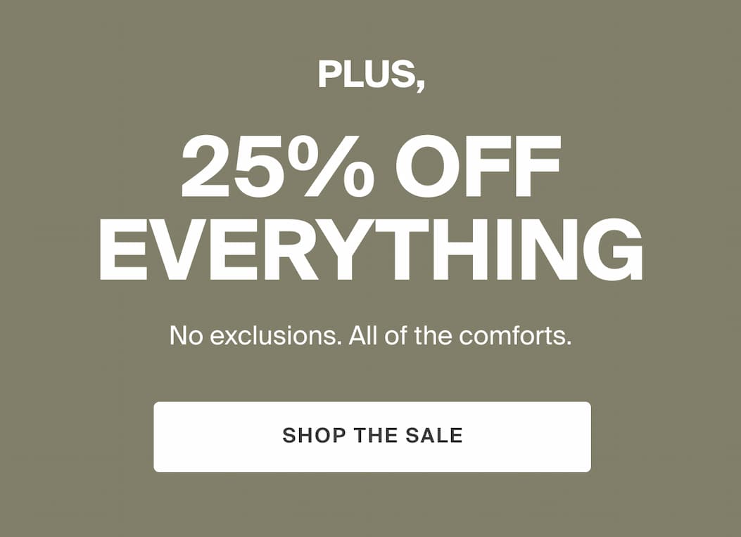 PLUS, 25% off everything. No exclusions. All of the comforts. SHOP THE SALE