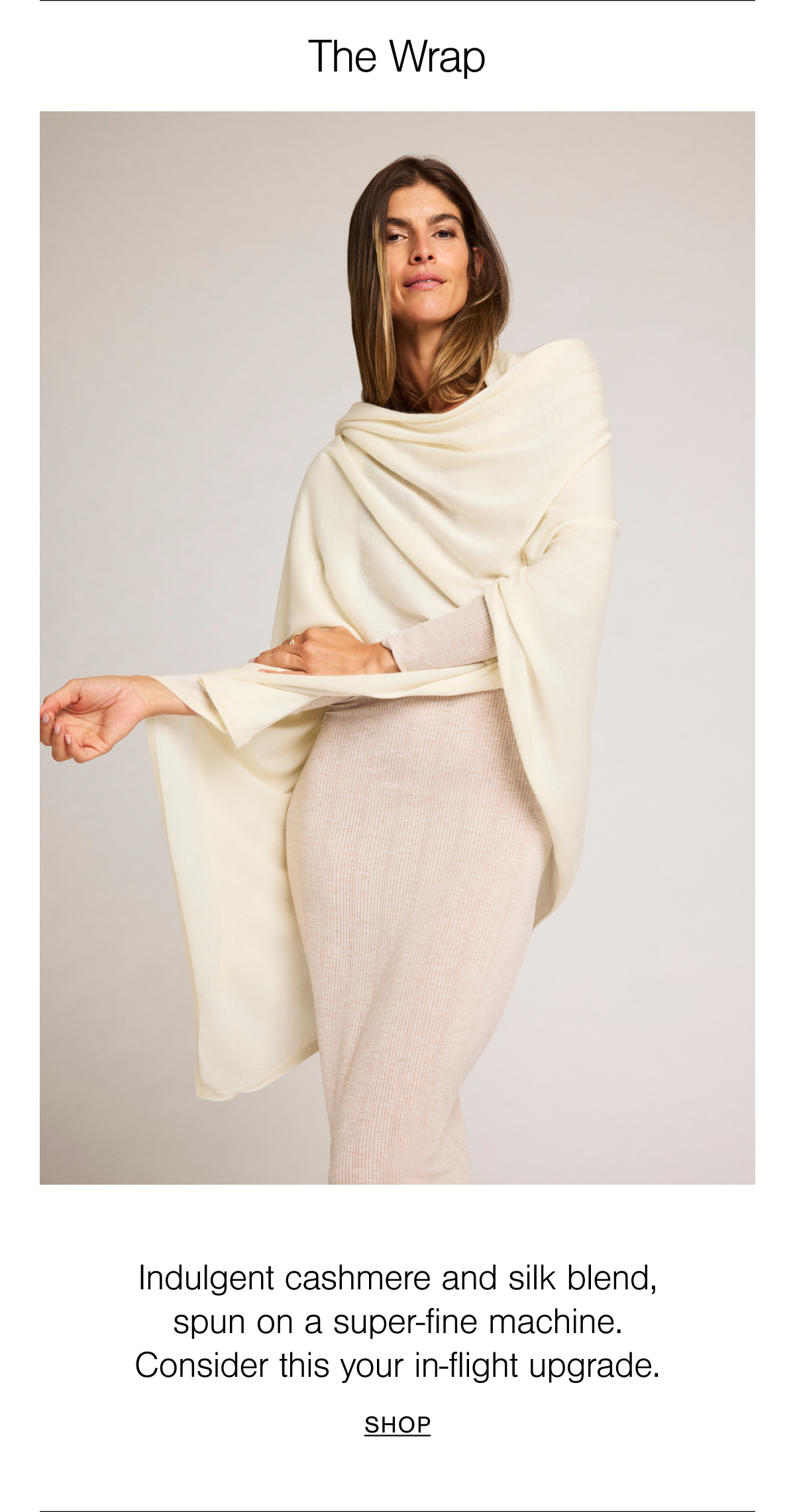 Multi-use wrap. Indulgent cashmere + silk blend. Spun on a rare machine, our Cashmere Wrap is an extraordinarily-soft and lightweight blend of cashmere and silk, go-to for travel, lounging, and in between.
