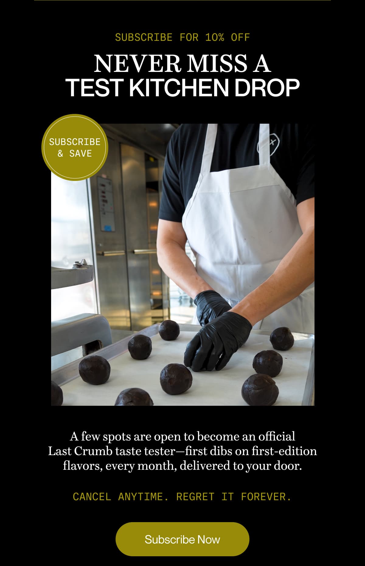 SUBSCRIBE FOR 10% OFF | Never miss a Test Kitchen drop | A few spots are open to become an official Last Crumb taste tester—first dibs on first-edition flavors, every month, delivered to your door. | Cancel anytime. Regret it forever. | Subscribe Now