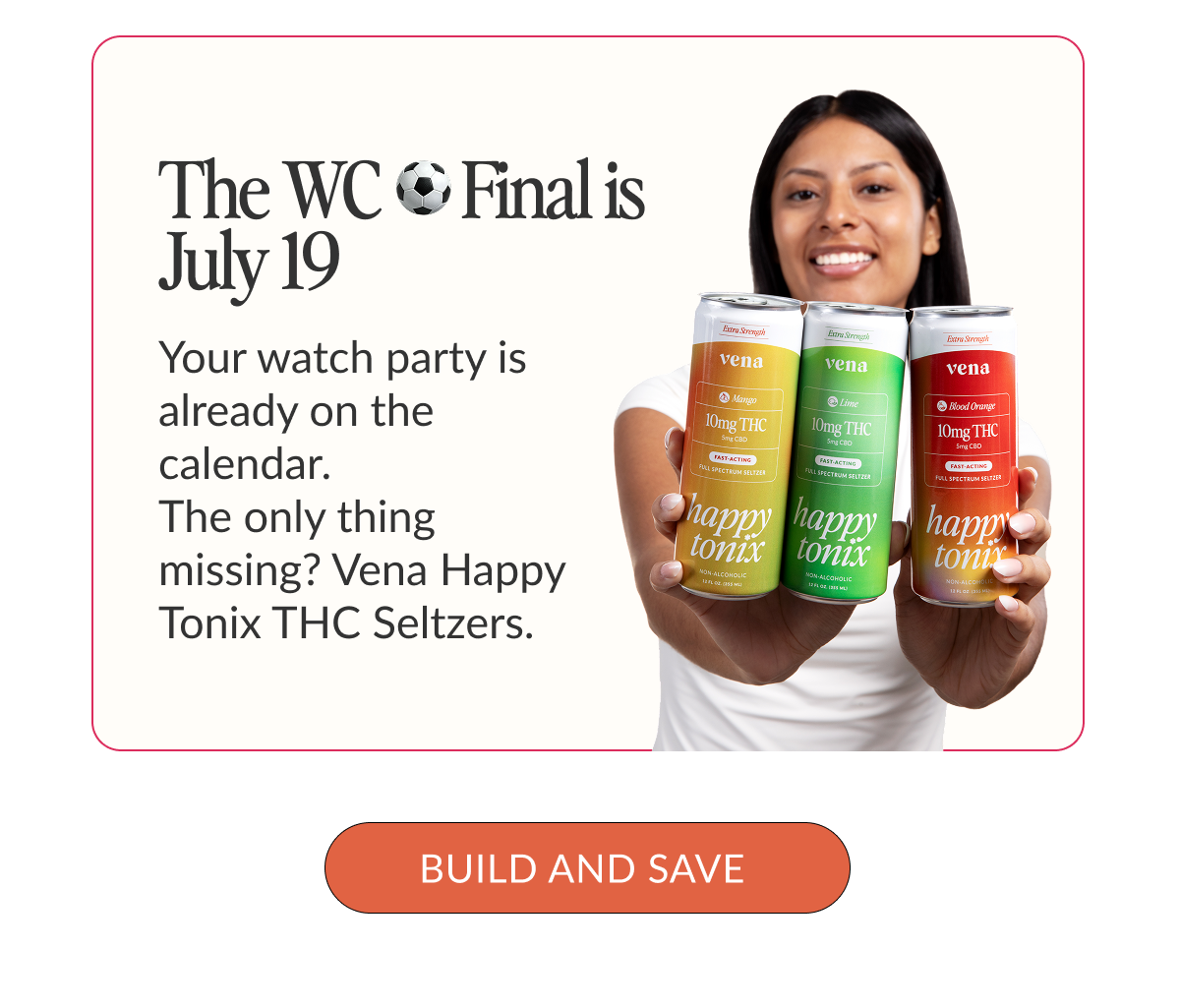Image of a woman holding Vena's 10mg Seltzers. Text: "The WC Final is July 19. Your watch party is already on the calendar. The only thing missing? Vena Happy Tonix THC Seltzers. Build and save"