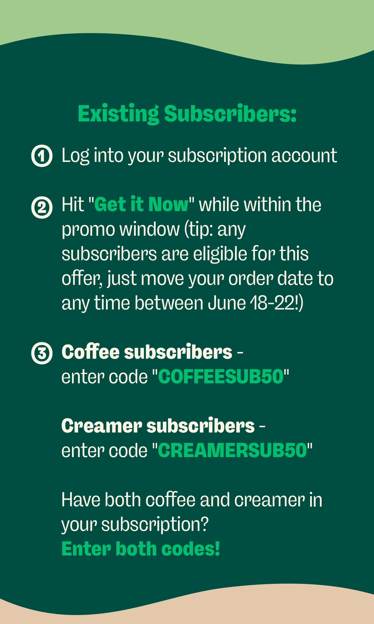 Existing Subscribers: 1. Log into your subscription account 2. Hit "Get it Now" while within the promo window (tip: any subscribers are eligible for this offer, just move your order date to any time between June 18-22!) 3. Coffee subscribers - enter code "COFFEESUB50" Creamer subscribers - enter code "CREAMERSUB50" Have both coffee and creamer in your subscription? Enter both codes!