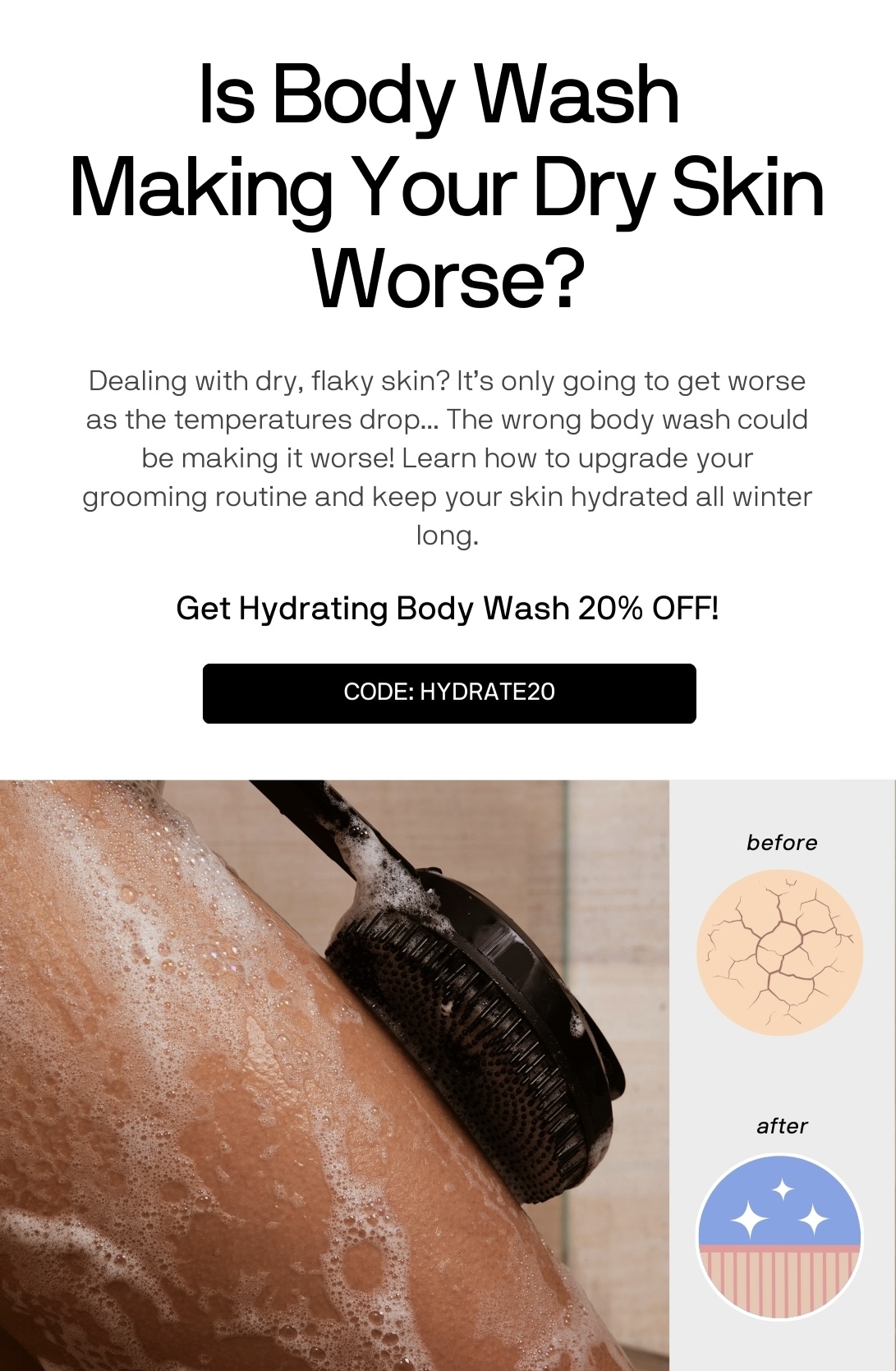 Is Body Wash  Making Your Dry Skin Worse?Dealing with dry, flaky skin? It’s only going to get worse as the temperatures drop... The wrong body wash could be making it worse! Learn how to upgrade your grooming routine and keep your skin hydrated all winter long. Get Hydrating Body Wash 20% OFF!