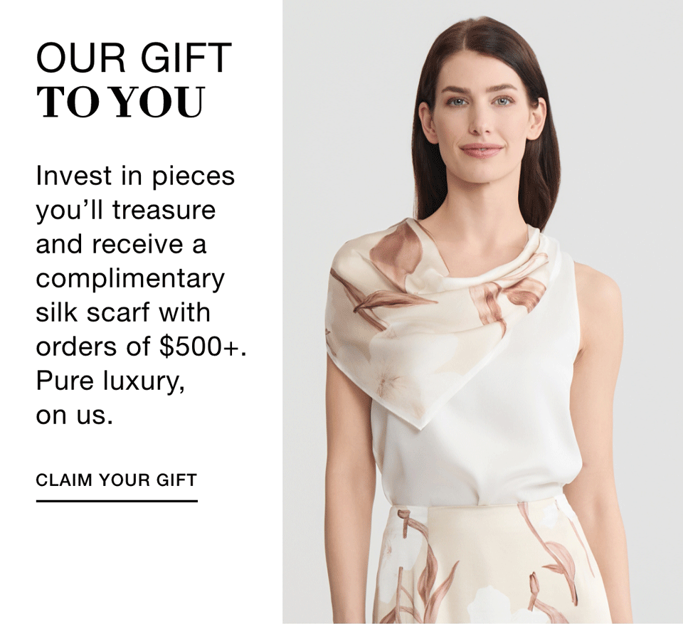 OUR GIFT TO YOU - Invest in pieces you'll treasure and receive a complimentary silk scarf with orders of $500+. Pure luxury, on us. CLAIM YOUR GIFT >>