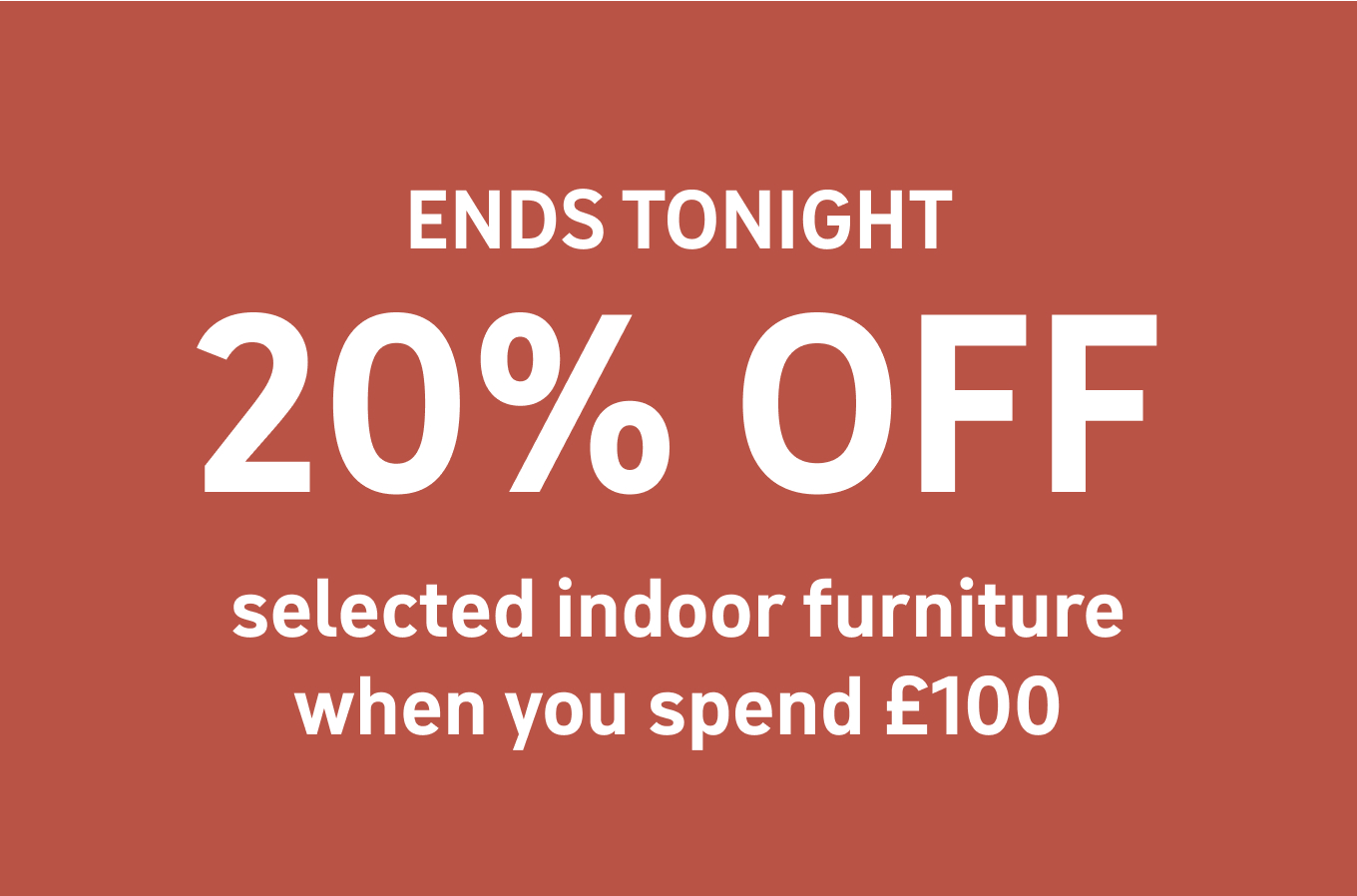 ENDS TONIGHT 20% OFF selected indoor furniture when you spend £100