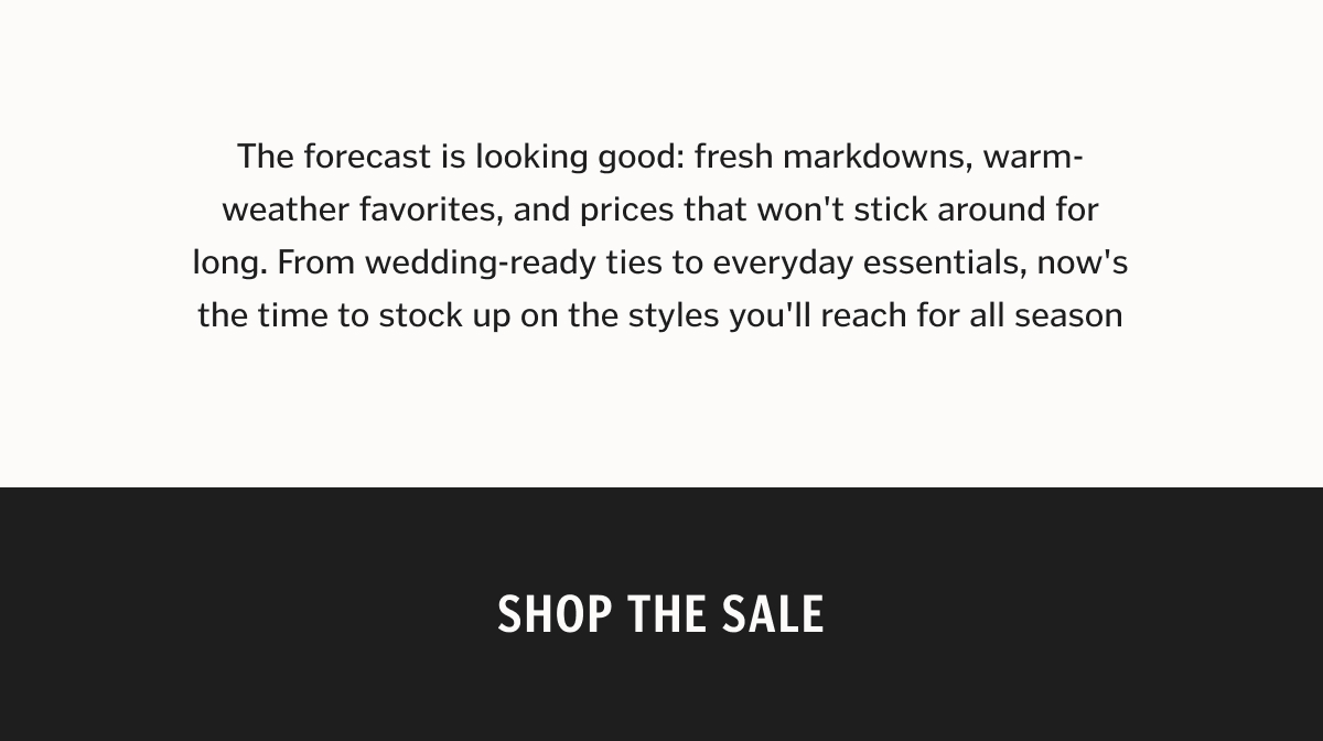 Up to 50% Off + New Markdowns Added The forecast is looking good: fresh markdowns, warm-weather favorites, and prices that won't stick around for long. From wedding-ready ties to everyday essentials, now's the time to stock up on the styles you'll reach for all season.