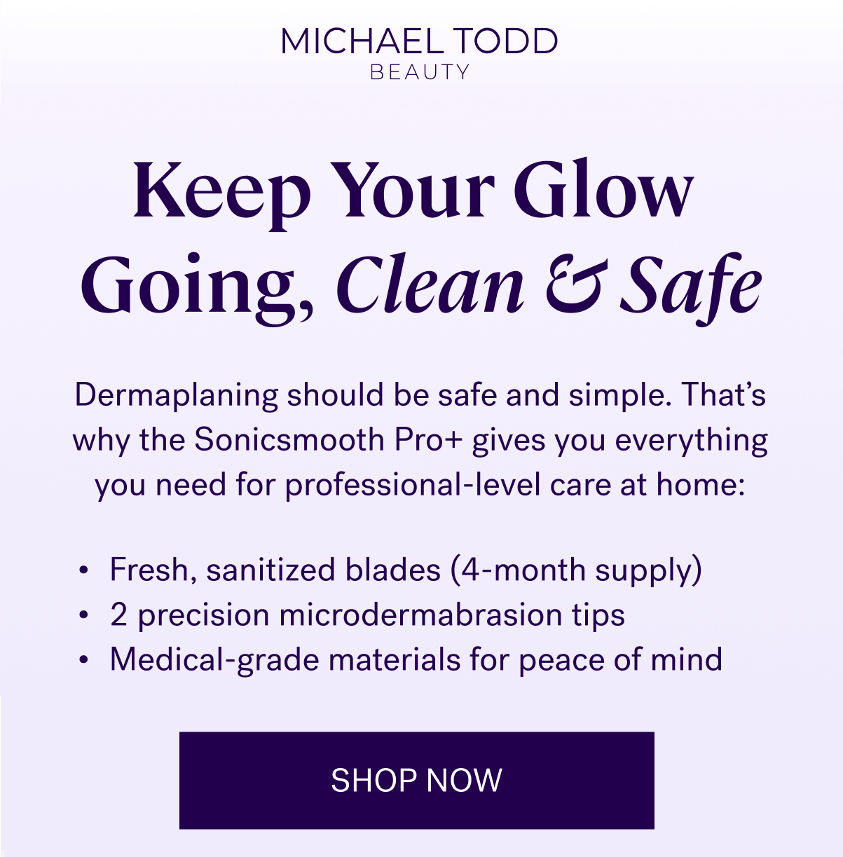 Keep Your Glow Going, Clean & Safe &nbsp; Dermaplaning should be safe and simple. That’s why the Sonicsmooth Pro+ gives you everything you need for professional-level care at home: &nbsp; Fresh, sanitized blades (4-month supply) 2 precision microdermabrasion tips Medical-grade materials for peace of mind  SHOP NOW
