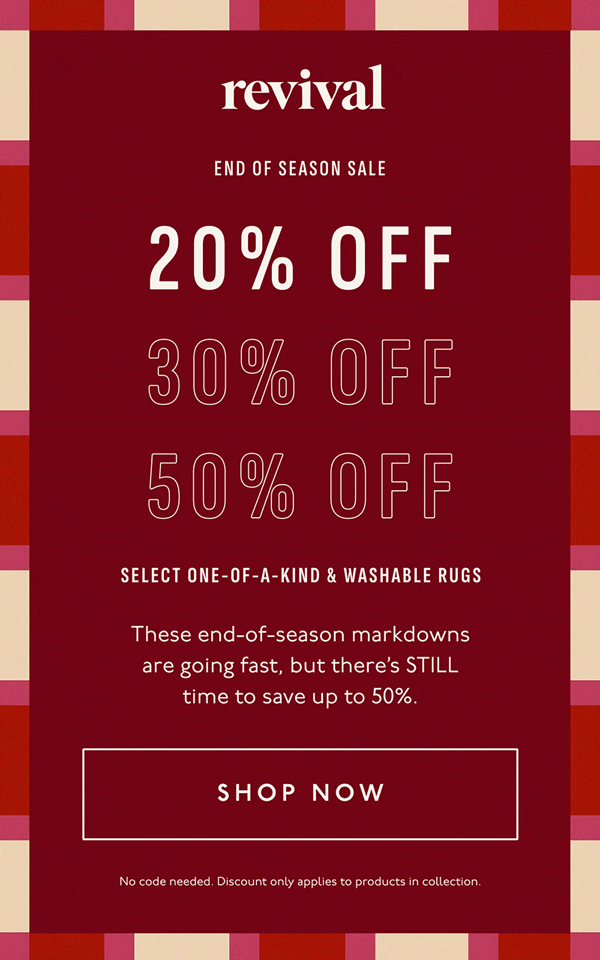 Revival | End of Season Sale | 20% OFF | 30% OFF | 50% OFF | SELECT ONE-OF-A-KIND & WASHABLE RUGS | These end-of-season markdowns are going fast, but there’s STILL time to save up to 50%. | [ SHOP NOW ] | No code needed. Discount only applies to products in collection.