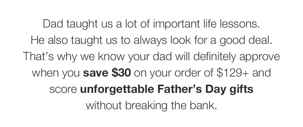 Dad taught us a lot of important life lessons. _He also taught us to always look for a good deal. That’s why we know your dad will definitely approve when you save $30 on your order of $129+ and score unforgettable Father’s Day gifts _without breaking the bank. 