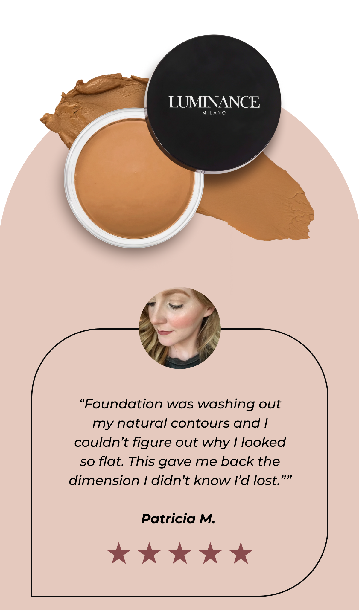 “Foundation was washing out my natural contours and I couldn’t figure out why I looked so flat. This gave me back the dimension I didn’t know I’d lost.” - Patricia M. 