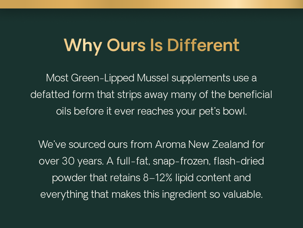 Why Ours Is Different. Most Green-Lipped Mussel supplements use a defatted form that strips away many of the beneficial oils before it ever reaches your dog's bowl. We've sourced ours from Aroma New Zealand for over 30 years. A full-fat, snap-frozen, flash-dried powder that retains 8–12% lipid content and everything that makes this ingredient so valuable.
