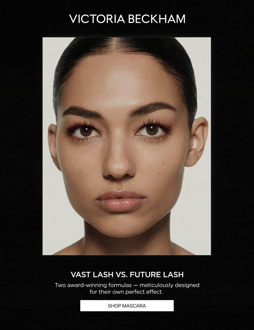 VAST LASH VS. FUTURE LASH | Two award-winning formulas - meticulously designed for their own perfect effect.
SHOP MASCARA
