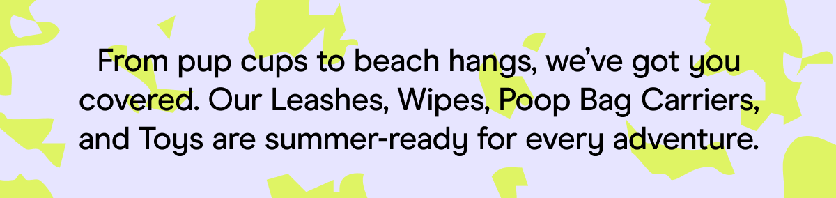 From pup cups to beach hangs, we’ve got you covered. Our Leashes, Wipes, Poop Bag Carriers, and Toys are summer-ready for every adventure.