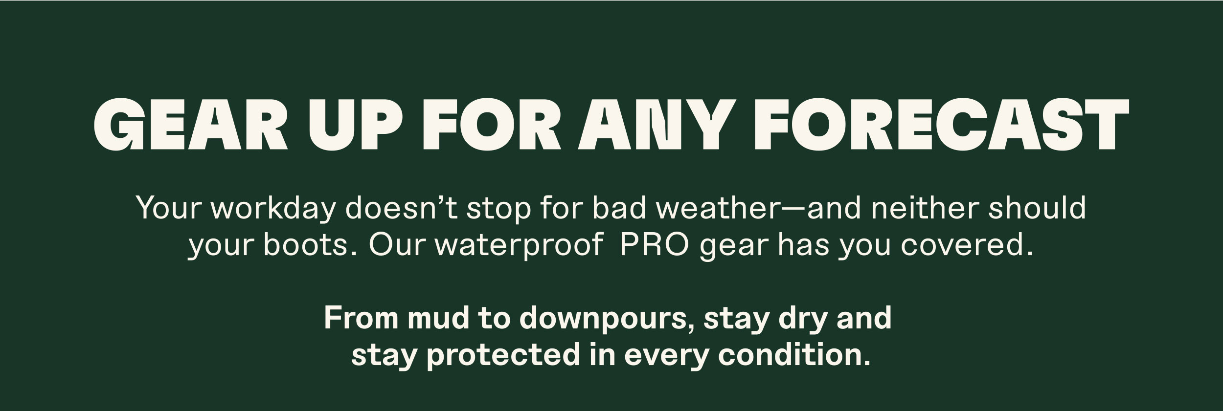 GEAR UP FOR ANY FORECAST. Your workday doesn't stop for bad weather-and neither should your boots. Our waterproof PRO gear has you covered. From mud to downpours, stay dry and stay protected in every condition.