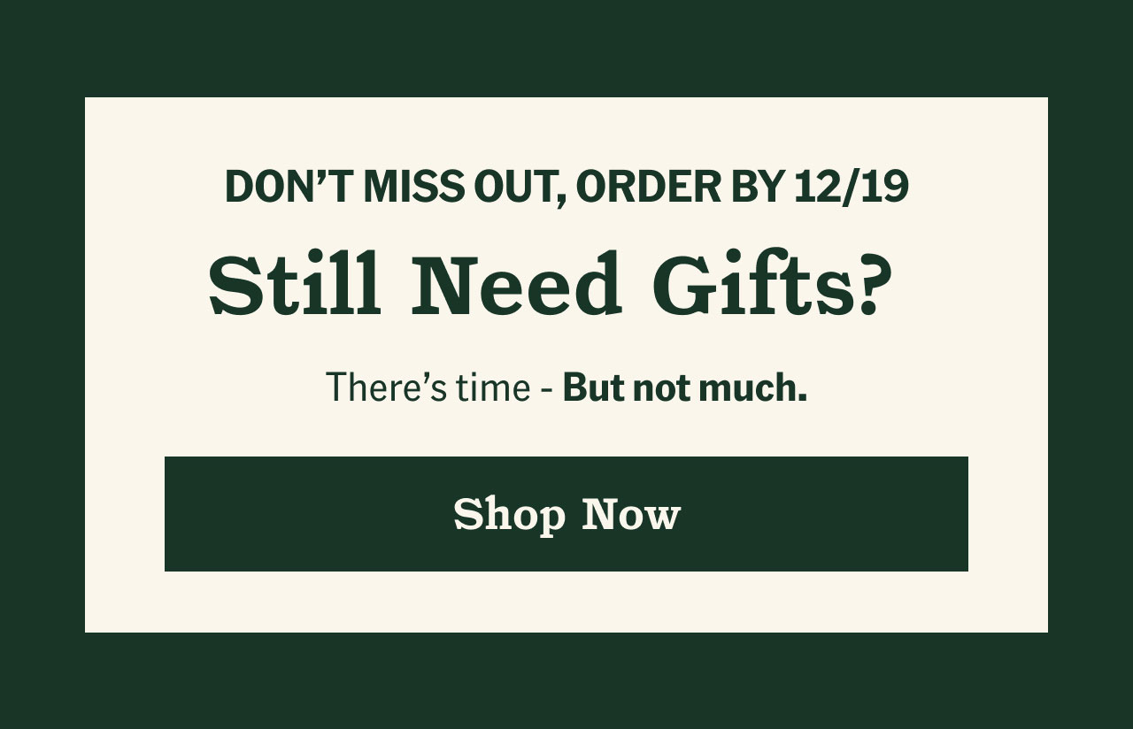 Don't miss out, order by 12/19. Still need gifts? Shop now.