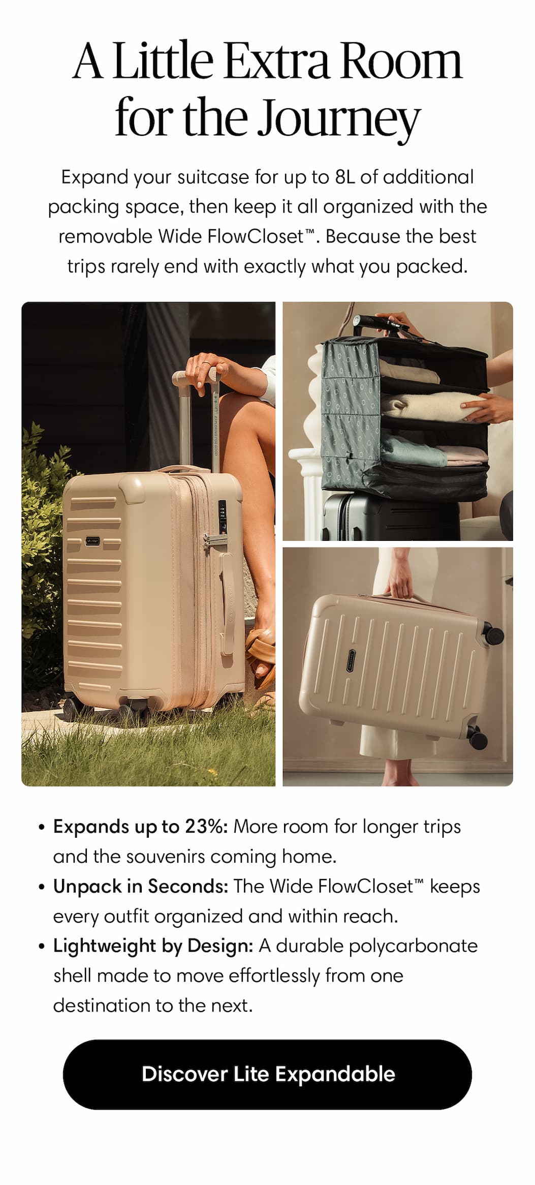 A Little Extra Room for the Journey: Expand your suitcase for up to 8L of additional packing space, then keep it all organized with the removable Wide FlowCloset™. Because the best trips rarely end with exactly what you packed.