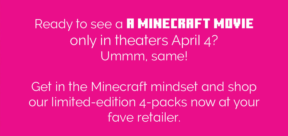 Ready to see A MINECRAFT MOVIE only in theaters April 4? Ummm, same! Get in the Minecraft mindset and shop our limited-edition 4-packs now at your fave retailer.