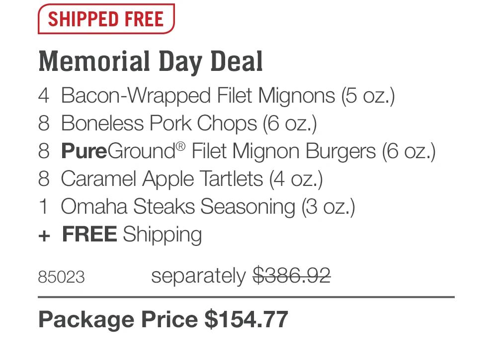 SHIPPED FREE
Memorial Day Deal
4 Bacon-Wrapped Filet Mignons (5 oz.)
8 Boneless Pork Chops (6 oz.)
8 PureGround® Filet Mignon Burgers (6 oz.)
8 Caramel Apple Tartlets (4 oz.)
1 Omaha Steaks Seasoning (3 oz.)
+ FREE Shipping
85023
separately $386.92
Package Price $154.77
