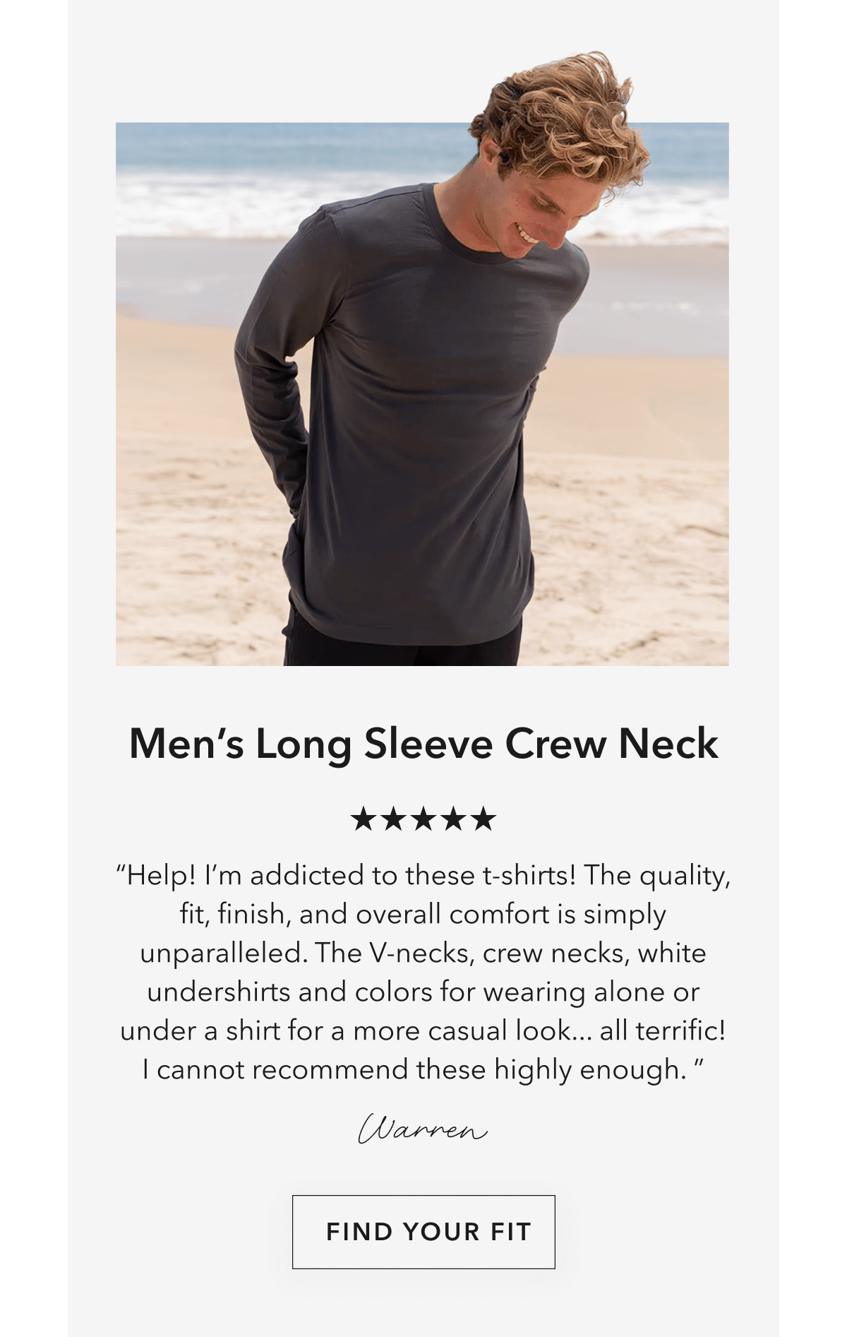 Men’s Long Sleeve Crew Neck “Help! I’m addicted to these t-shirts! The quality, fit, finish, and overall comfort is simply unparalleled. The V-necks, crew necks, white undershirts and colors for wearing alone or under a shirt for a more casual look... all terrific! I cannot recommend these highly enough. ”  Warren