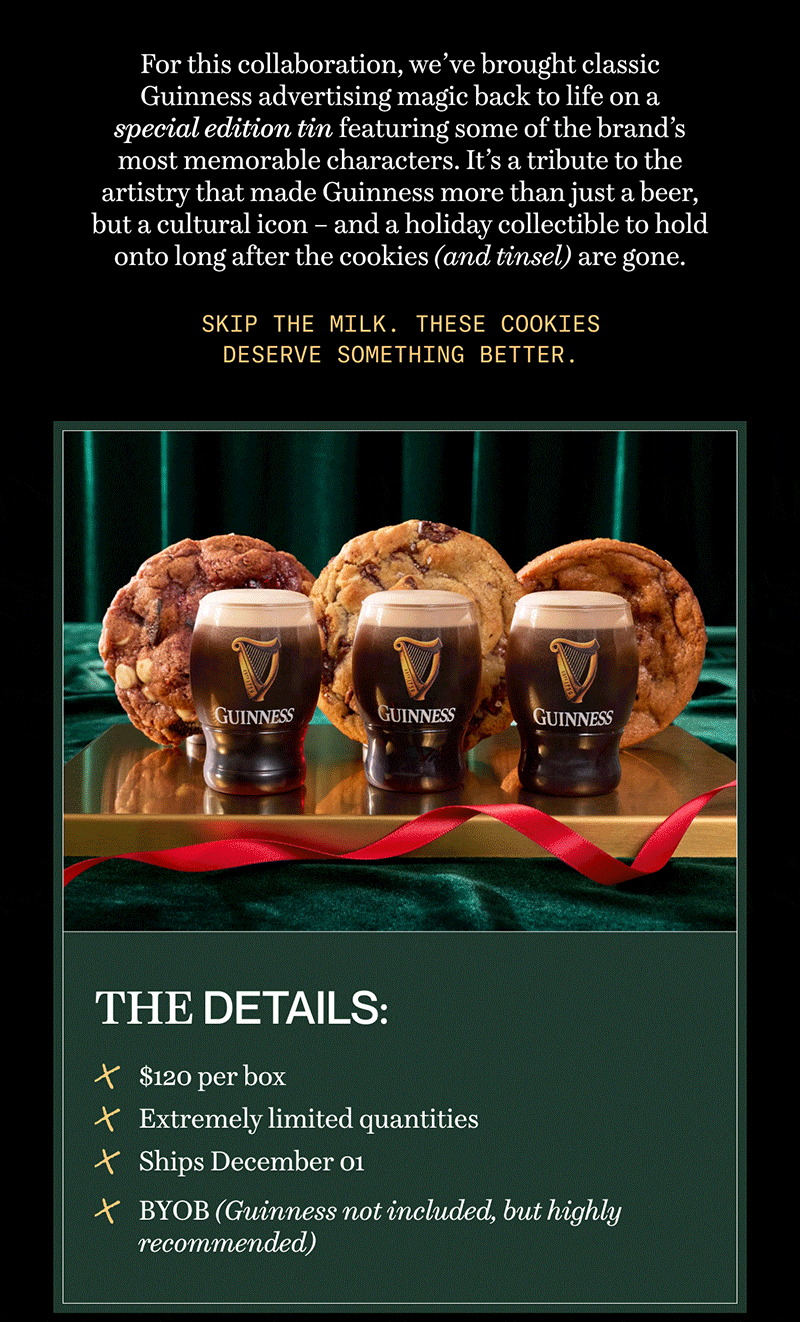 For this collaboration, we’ve brought classic Guinness advertising magic back to life on a special edition tin featuring some of the brand’s most memorable characters. It’s a tribute to the artistry that made Guinness more than just a beer, but a cultural icon – and a holiday collectible to hold onto long after the cookies (and tinsel) are gone. | Skip the milk. These cookies deserve something better. 