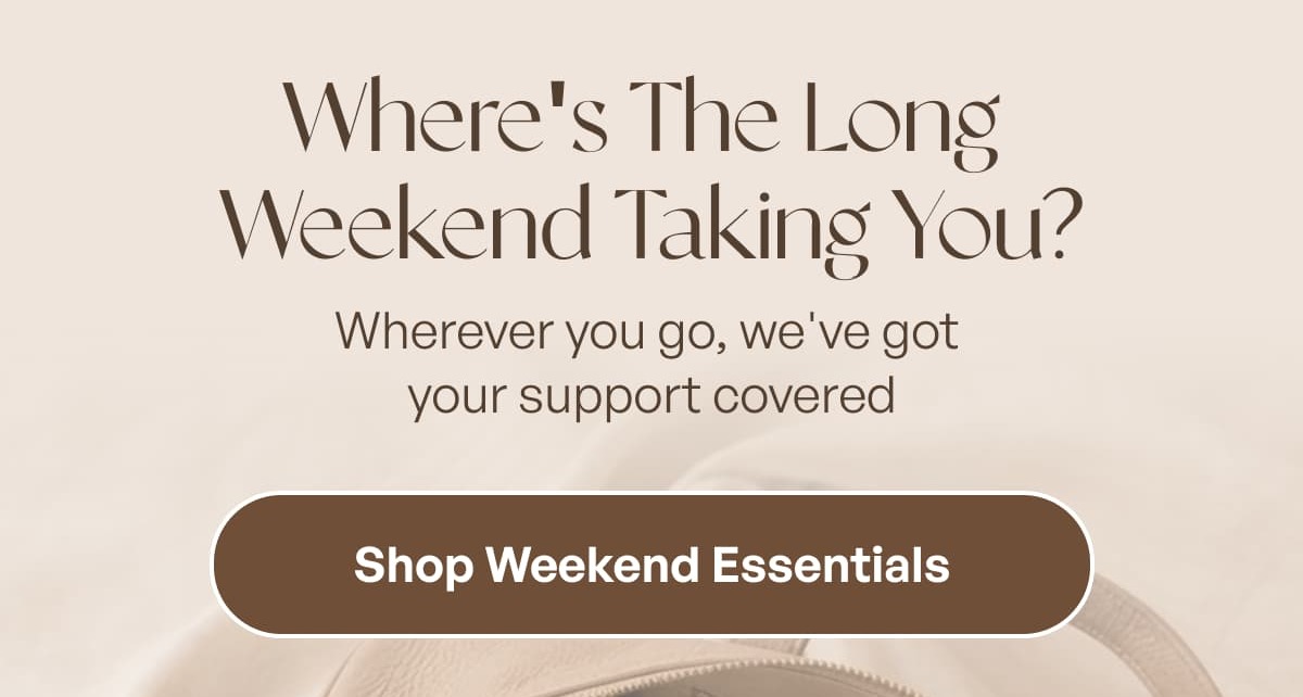 Where's The Long  Weekend Taking You? Wherever you go, we've got  your support covered Shop Weekend Essentials *Bundles excluded from promo