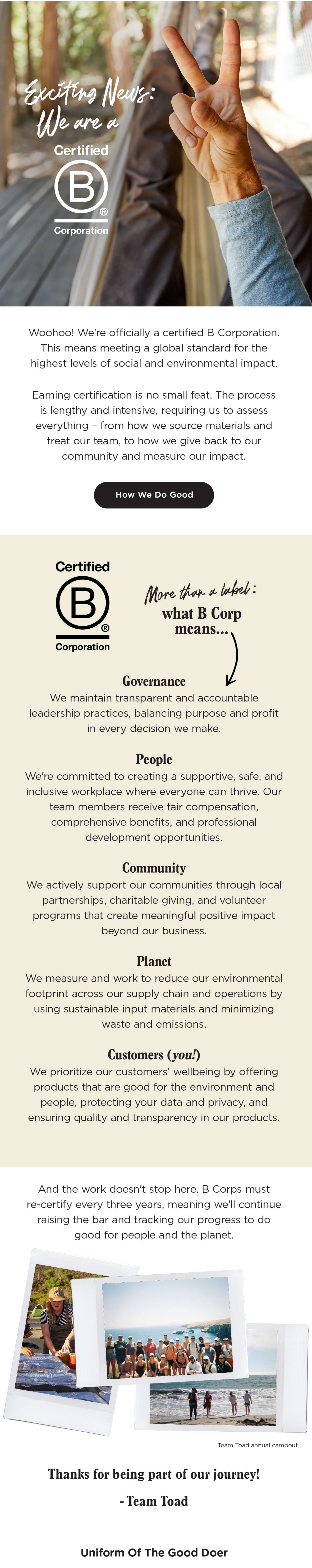 Woohoo! We're officially
 a certified B Corporation. This means meeting a global standard for the highest levels of social and environmental impact. Earning certification is no small feat. The process is lengthy and intensive, requiring us to assess everything – from how we source materials and treat our team, to how we give back to our community and measure our impact. More Than A Label: What B Corp Means Governance - We maintain transparent and accountable leadership practices, balancing purpose and profit in every decision we make.  People - We're committed to creating a supportive, safe, and inclusive workplace where everyone can thrive. Our team members receive fair compensation, comprehensive benefits, and professional development opportunities. Community - We actively support our communities through
 local partnerships, charitable giving, and volunteer programs that create meaningful positive impact beyond our business. Planet - We measure and work to reduce our environmental footprint across our supply chain and operations by using sustainable input materials and minimizing waste and emissions. Customers (you!) - We prioritize our customers’ wellbeing by offering products that are good for the environment and
 people, protecting your data and privacy, and ensuring quality and transparency in our products.  And the work doesn't stop here. B Corps must re-certify every three years, meaning we'll continue raising the bar and tracking our progress to do good for people and the planet. Thanks for being part of our journey! -Team Toad