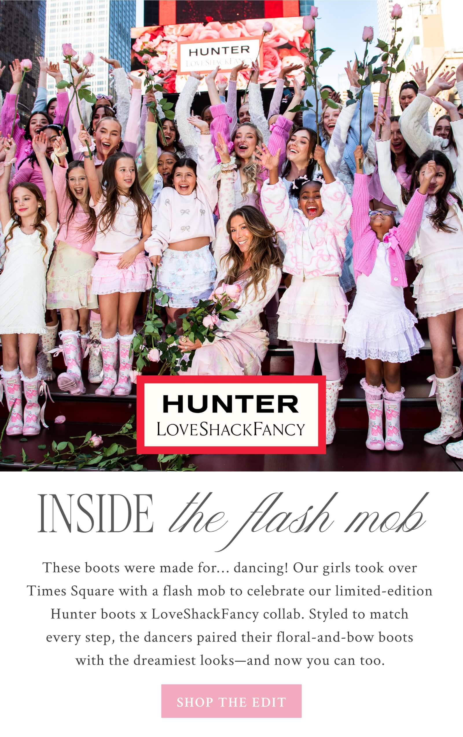Inside The Flash Mob  These boots were made for… dancing! Our girls took over Times Square with a flash mob to celebrate our limited-edition Hunter Boots x LoveShackFancy collab. Styled to match every step, the dancers paired their floral-and-bow boots with the dreamiest looks—and now you can too.  <SHOP THE EDIT>