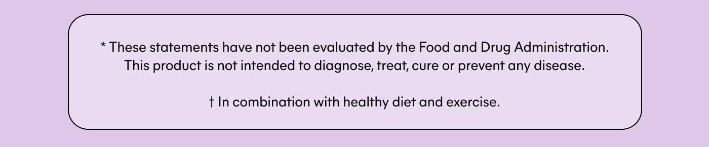 * These statements have not been evaluated by the Food and Drug Administration. This product is not intended to diagnose, treat, cure or prevent any disease. † In combination with healthy diet and exercise.