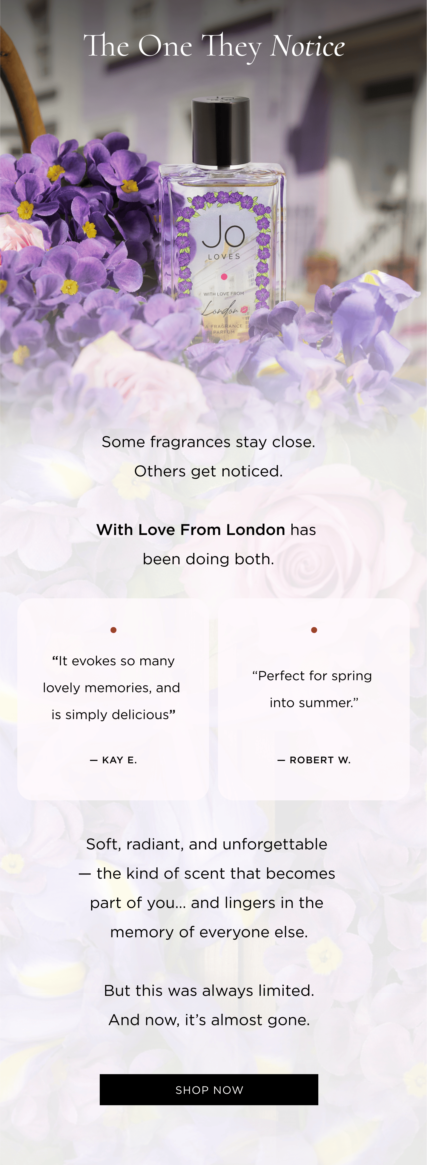 Some fragrances stay close. Others get noticed. With Love From London has been doing both. “It evokes so many lovely memories, and is simply delicious” — Kay E. “Perfect for spring into summer.” — Robert W. Soft, radiant, and unforgettable — the kind of scent that becomes part of you… and lingers in the memory of everyone else. But this was always limited. And now, it’s almost gone.