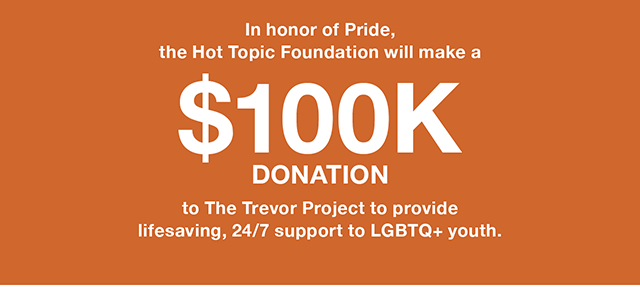 In honor of Pride, the Hot Topic Foundation will make a $100K donation to The Trevor Project to provide lifesaving, 24/7 support to LGBTQ+ youth.