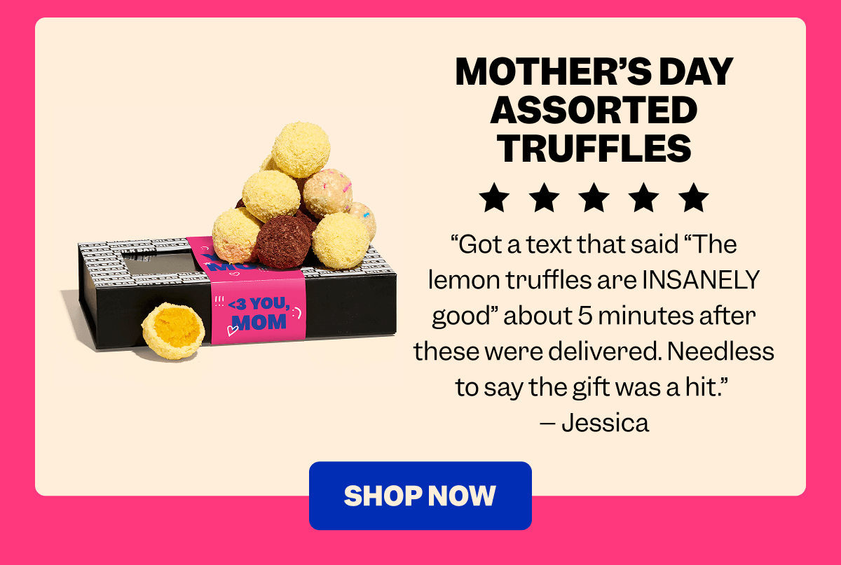 MOTHER’S DAY ASSORTED TRUFFLES “Got a text that said “The lemon truffles are INSANELY good” about 5 minutes after these were delivered. Needless to say the gift was a hit.”  – Jessica SHOP NOW
