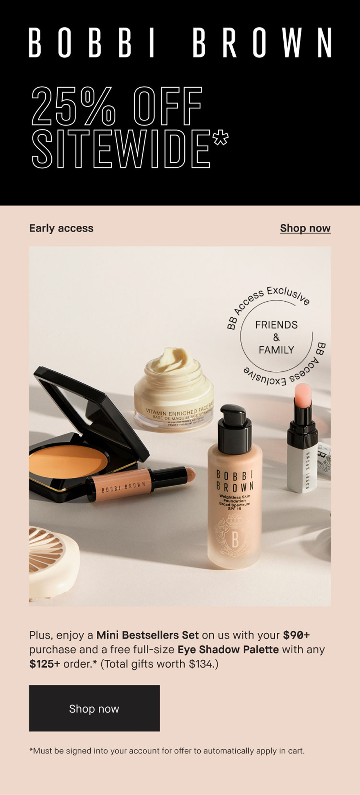 Bobbi Brown. Early Access. 25% off Sitewide. Plus enjoy a Mini Bestsellers Set on us with your $90+ purchase, and a free full size Eye Shadow Palette with any $125+ order. (Total gifts worth $134) Shop Now. *Must be signed into your account for offer to apply automatically in cart.