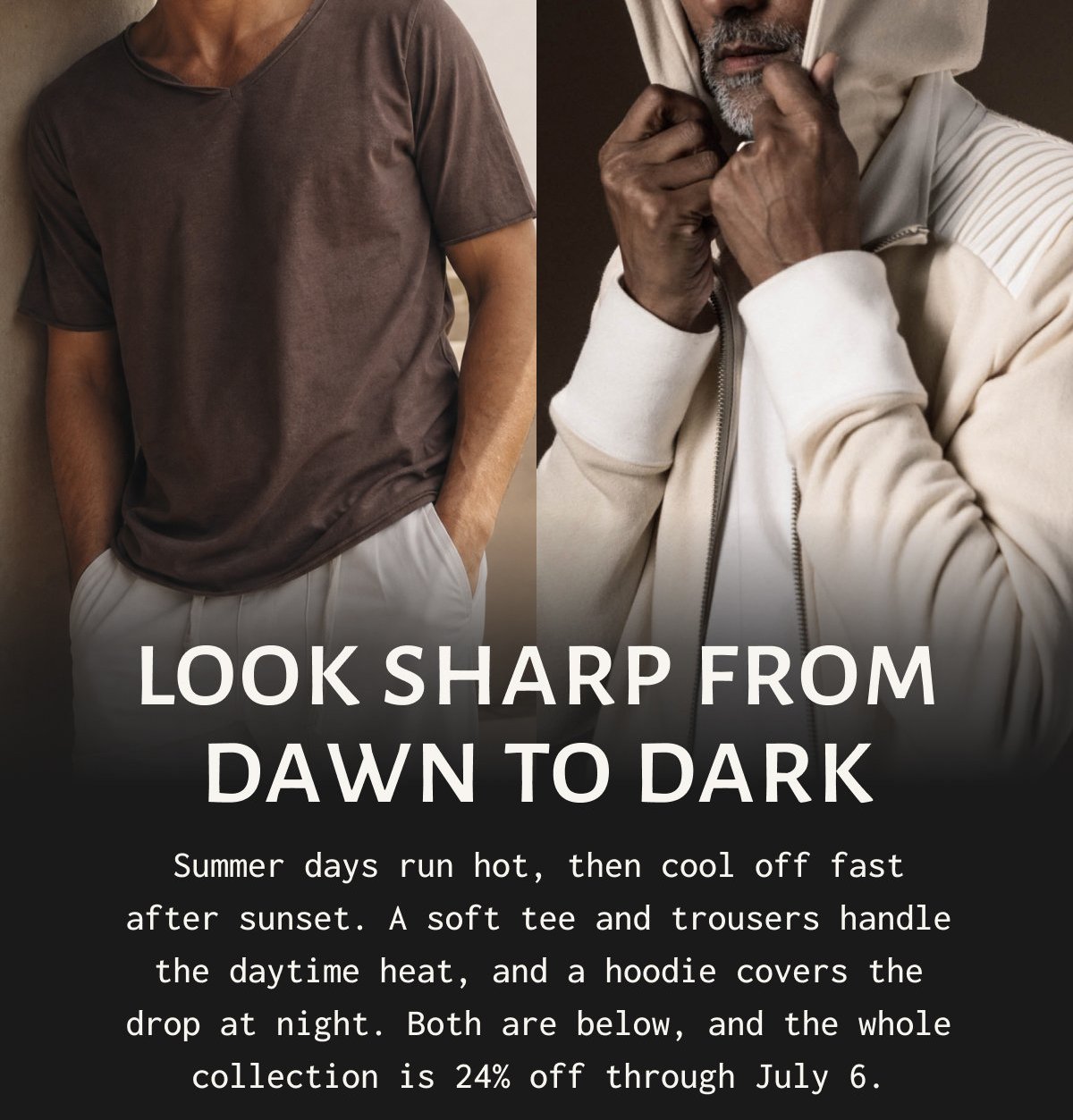 LOOK SHARP FROM DAWN TO DARK - Summer days run hot, then cool off fast after sunset. A soft tee and trousers handle the daytime heat, and a hoodie covers the drop at night. Both are below, and the whole collection is 24% off through July 6.