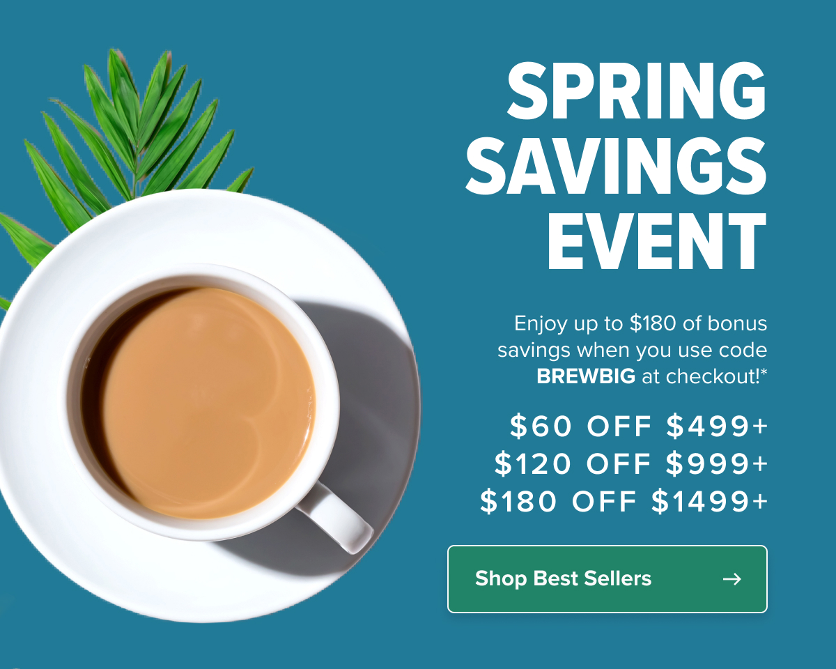 SPRING SAVINGS EVENT  Save big with code*: BREWBIG $60 Off Orders $499+ $120 Off Orders $999+ $180 Off Orders $1499+  CTA: Shop Best Sellers