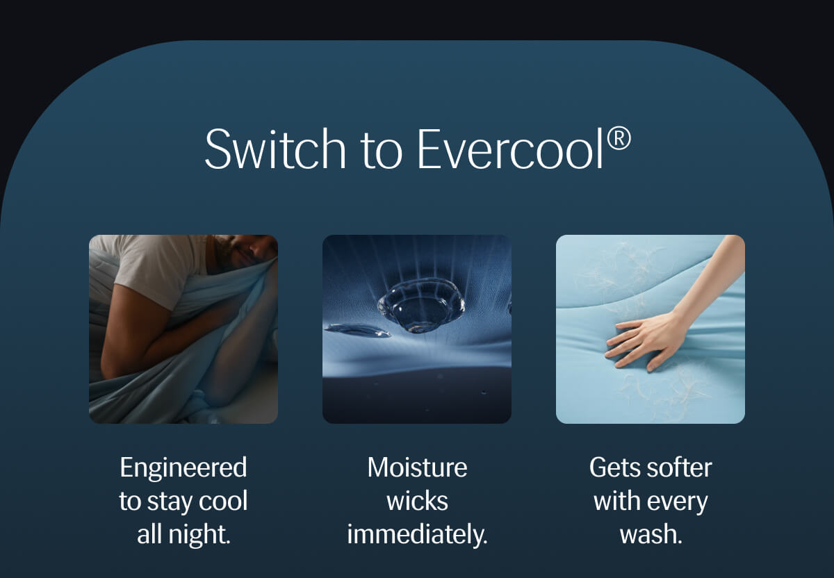 Switch to Evercool® –  Engineered to stay cool all night. • Moisture wicks immediately. • Gets softer with every wash. 