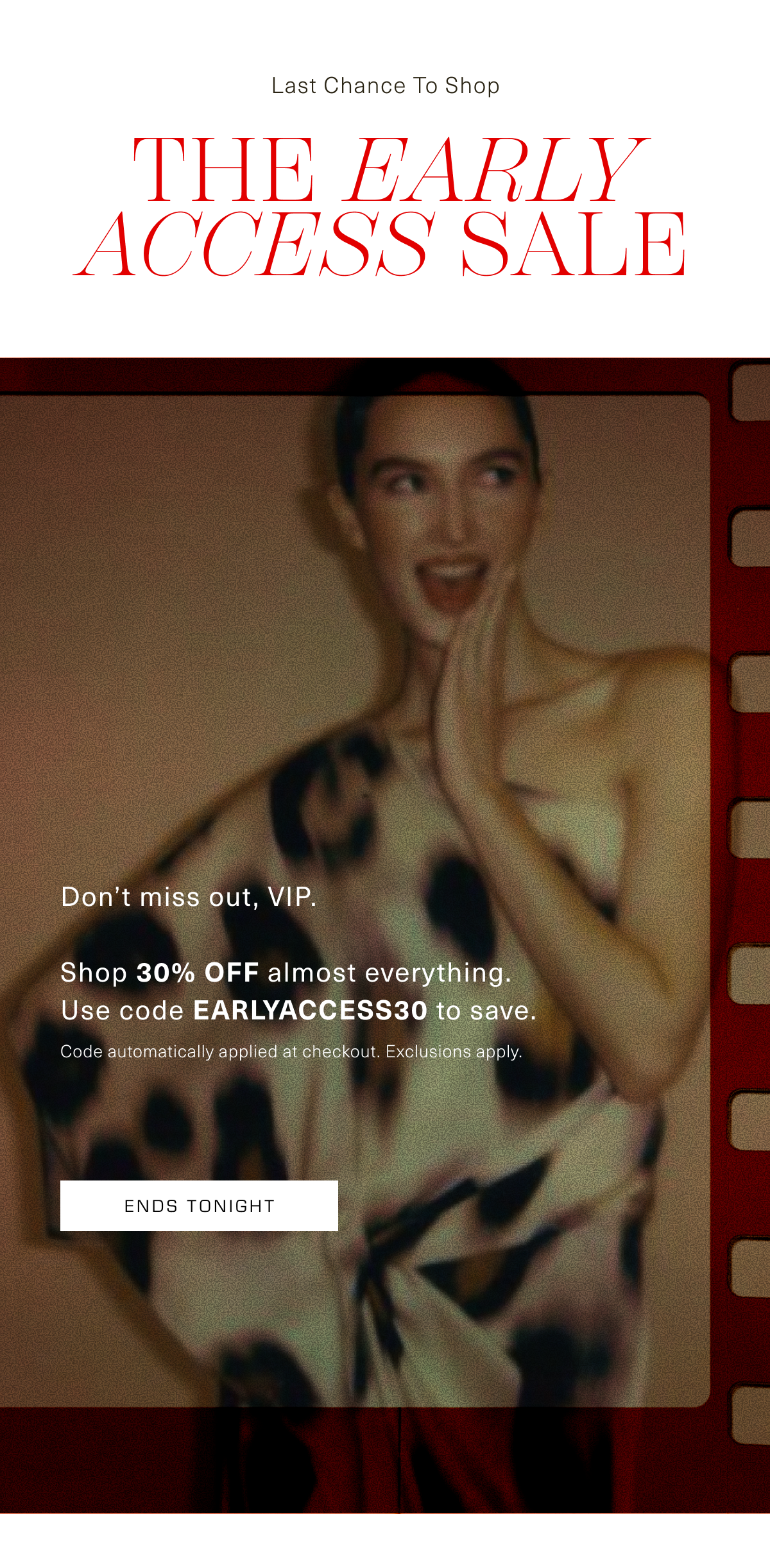 Last Chance to Shop. The Early Access Sale. Don't miss out, VIP. Shop 30% OFF almost everything. Use code EARLYACCESS30 to save. Code automatically applied at checkout. Exclusions apply. Ends Tonight
