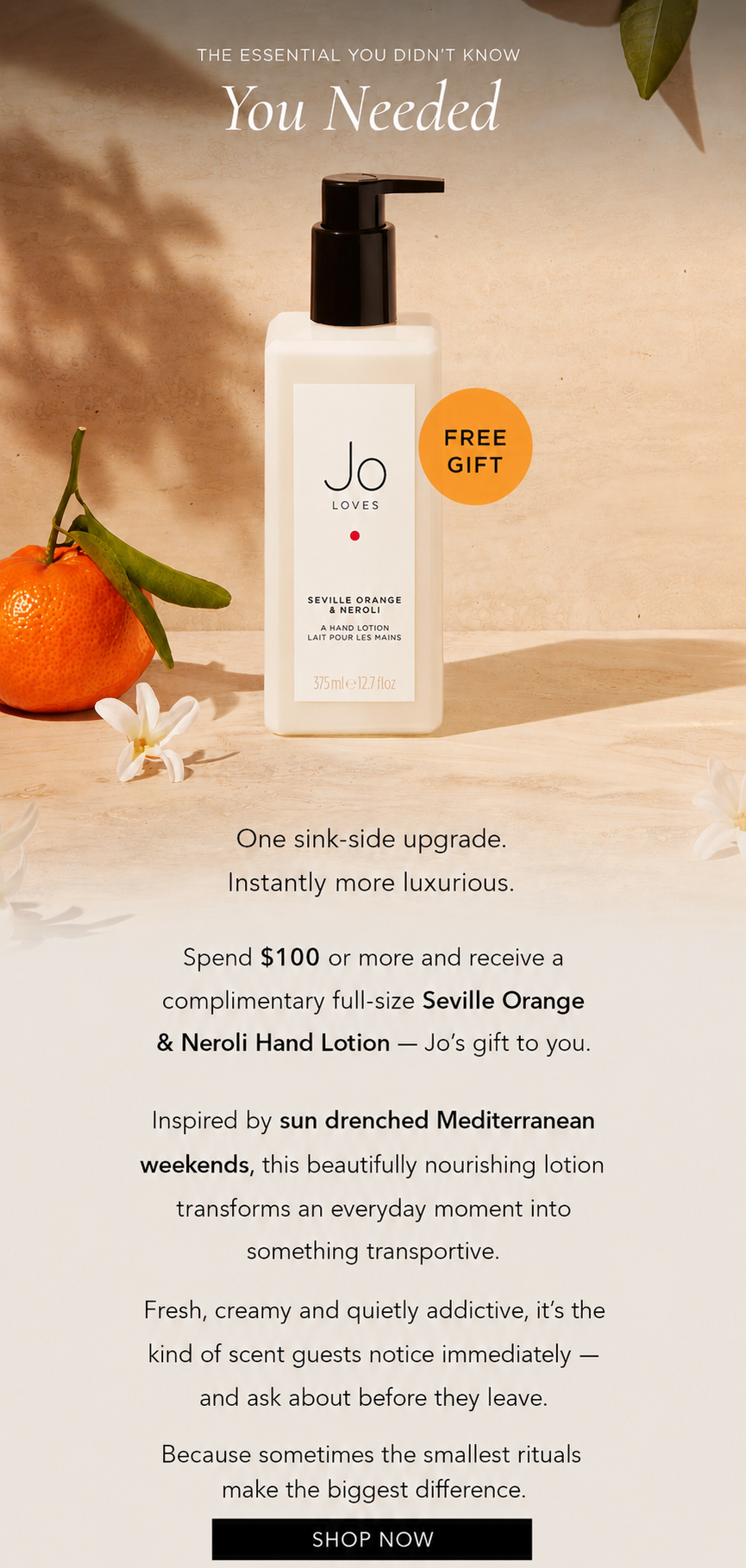 One sink-side upgrade. Instantly more luxurious. Spend $100 or more and receive a complimentary full-size Seville Orange & Neroli Hand Lotion — Jo’s gift to you. Inspired by sun drenched Mediterranean weekends, this beautifully nourishing lotion transforms an everyday moment into something transportive. Fresh, creamy and quietly addictive, it’s the kind of scent guests notice immediately — and ask about before they leave. Because sometimes the smallest rituals make the biggest difference.