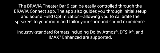 The BRAVIA Theater Bar 9 can be easily controlled through the BRAVIA Connect app. The app also guides you through initial setup and Sound Field Optimization—allowing you to calibrate the speakers to your room and tailor your surround sound experience. | Industry-standard formats including Dolby Atmos®, DTS:X®, and IMAX® Enhanced are supported.  