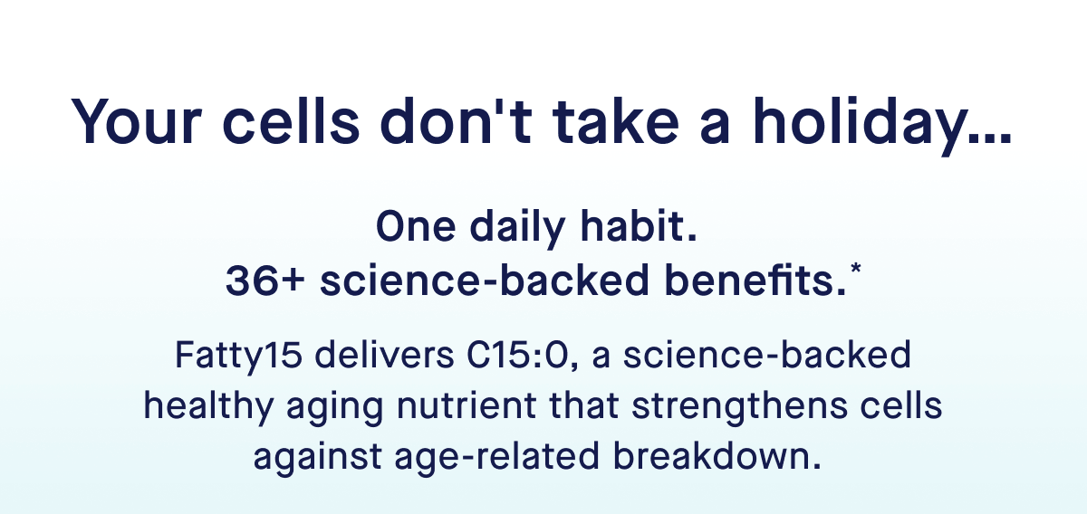 Your cells don't take a holiday… | One daily habit.  36+ science-backed benefits.* | Fatty15 delivers C15:0, a science-backed healthy aging nutrient that strengthens cells against age-related breakdown.&nbsp;