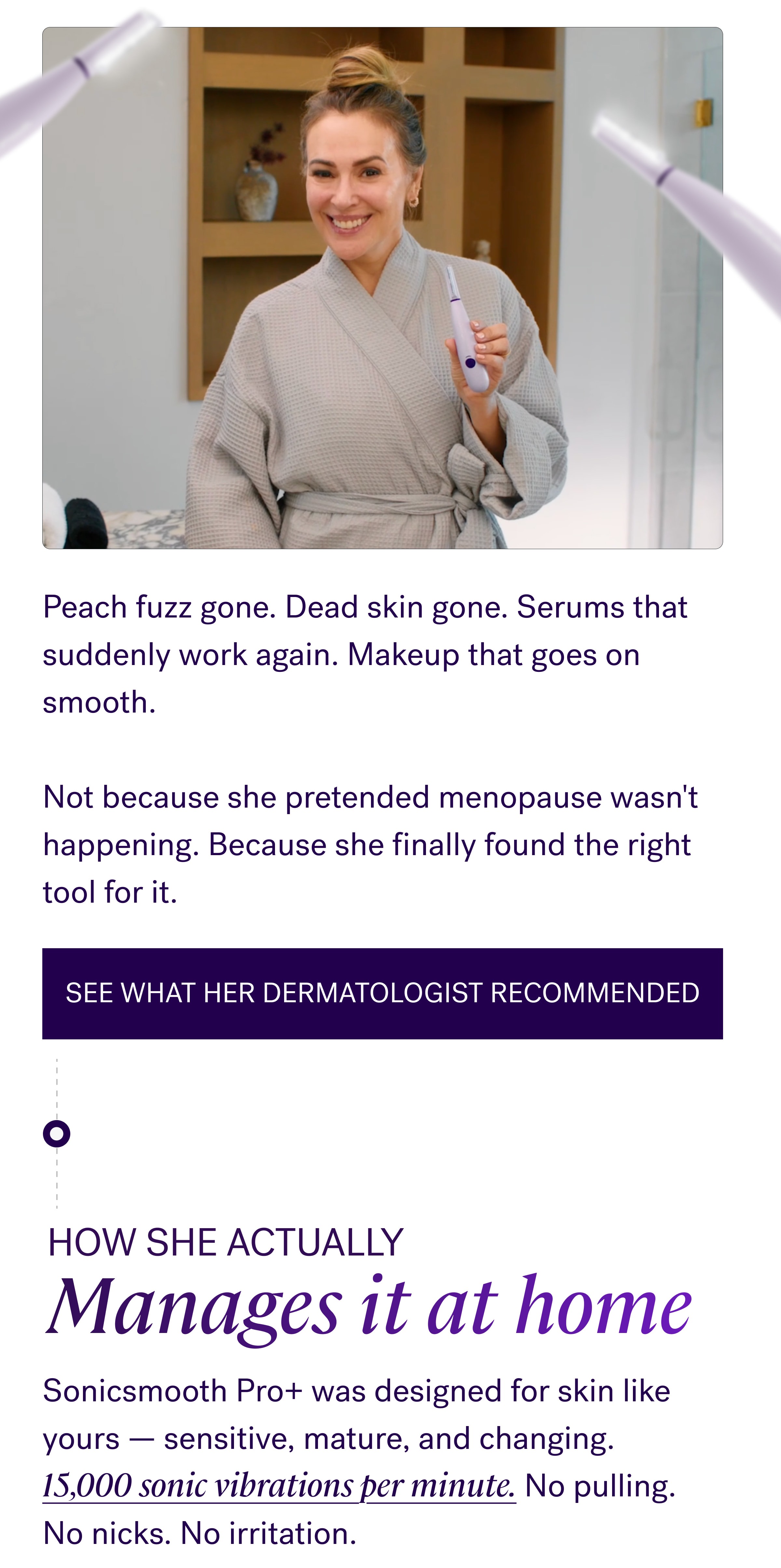 Peach fuzz gone. Dead skin gone. Serums that suddenly work again. Makeup that goes on smooth. &nbsp; Not because she pretended menopause wasn't happening. Because she finally found the right tool for it. See what her dermatologist recommended How she actually Manages it at home Sonicsmooth Pro+ was designed for skin like yours — sensitive, mature, and changing. 15,000 sonic vibrations per minute. No pulling. No nicks. No irritation.