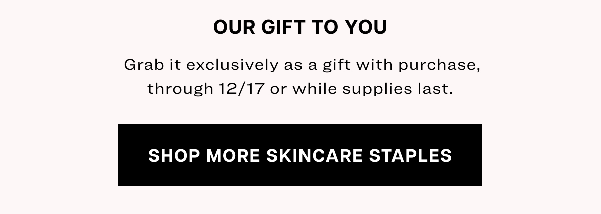 our gift to you  Grab it exclusively as a gift with purchase, through 12/17 or while supplies last. Shop More Skincare Staples