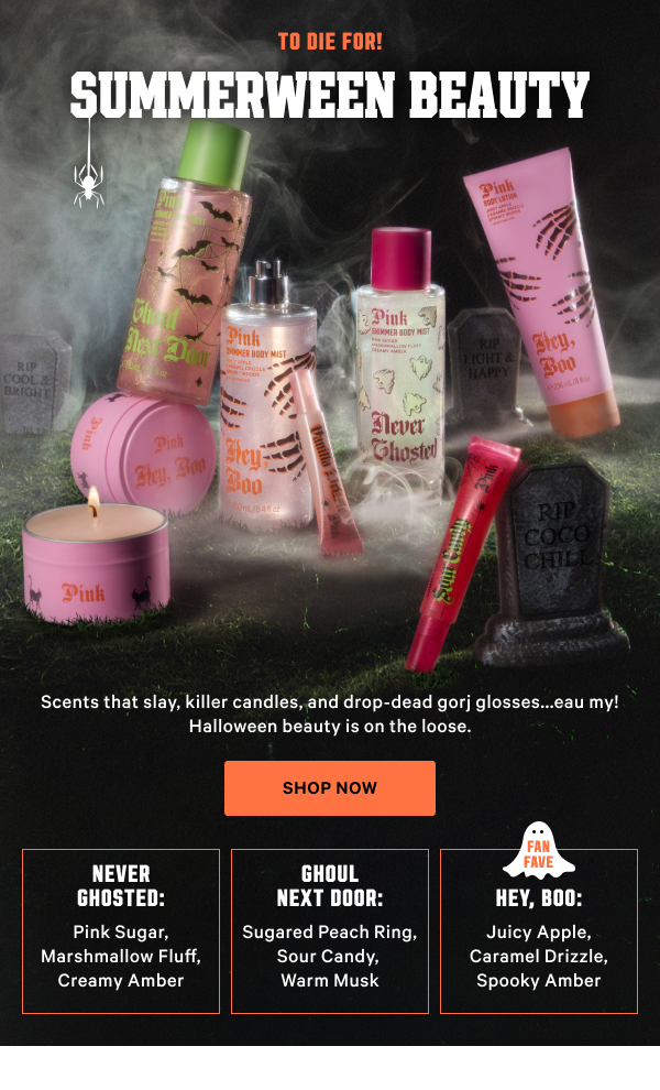 To die for! Summerween Beauty Scents that slay, killer candles, and drop-dead gorj glosses...eau my! Halloween beauty is on the loose. Shop Now [in-image copy] Ghoul Next Door: Sugared Peach Ring, Sour Candy, Warm Musk  Never Ghosted: Pink Sugar, Marshmallow Fluff, Creamy Amber  [FAN FAVE] Hey, Boo: Juicy Apple, Caramel Drizzle, Spooky Amber