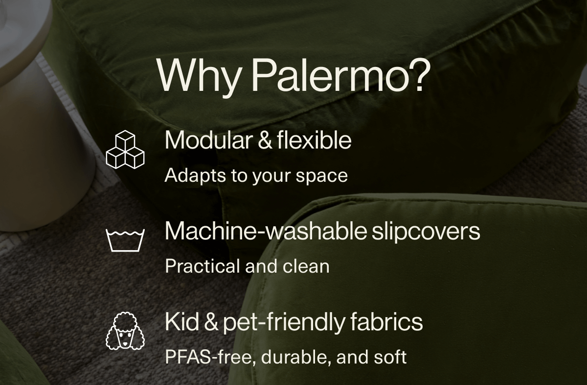 Why Palermo? Modular & flexible  Adapts to your space Machine-washable slipcovers  Practical and clean Kid & pet-friendly fabrics PFAS-free, durable, and soft Designed in California  Built with intention, not trends Ships fast  No endless delays, no inflated lead times Long-term comfort, short-term savings. SEE BEST SELLERS