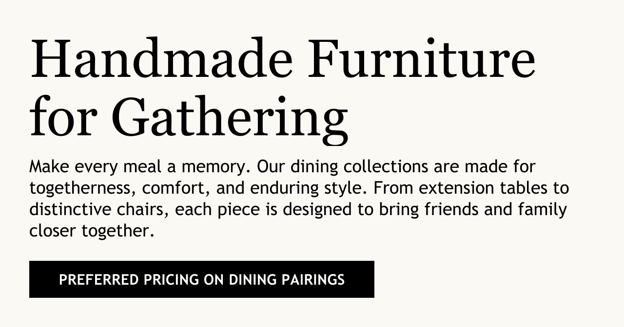 copy reads: Handmade furniture for gathering. Make everymeal a memory. Our dining collections are made for togetherness, comfort and enduring style. From extension tables to distinctive chairs, each piece is designed o bring friends and family closer together.
