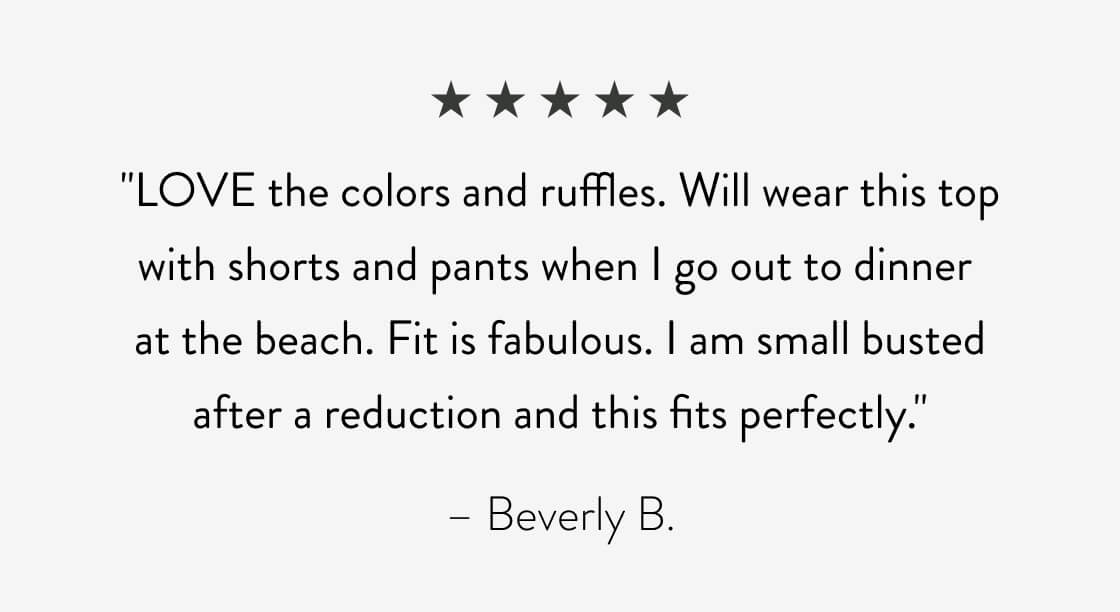 "LOVE the colors and ruffles. Will wear this top with shorts and pants when I go out to dinner at the beach. Fit is fabulous. I am small busted after a reduction and this fits perfectly." - Beverly B.