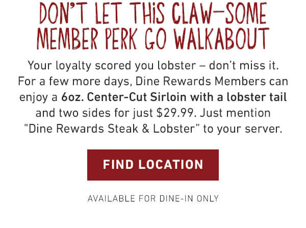 Don't Let This Claw-Some Member Perk Go Walkabout - Your loyalty scored you lobster - don't miss it. For a few more days, Dine Rewards Members can enjoy a 6oz. Center-Cut Sirloin with a lobster tail and two sides for just $29.99. Just mention Dine Rewards Steak and Lobster to your server. Find Location - Available For Dine-In Only