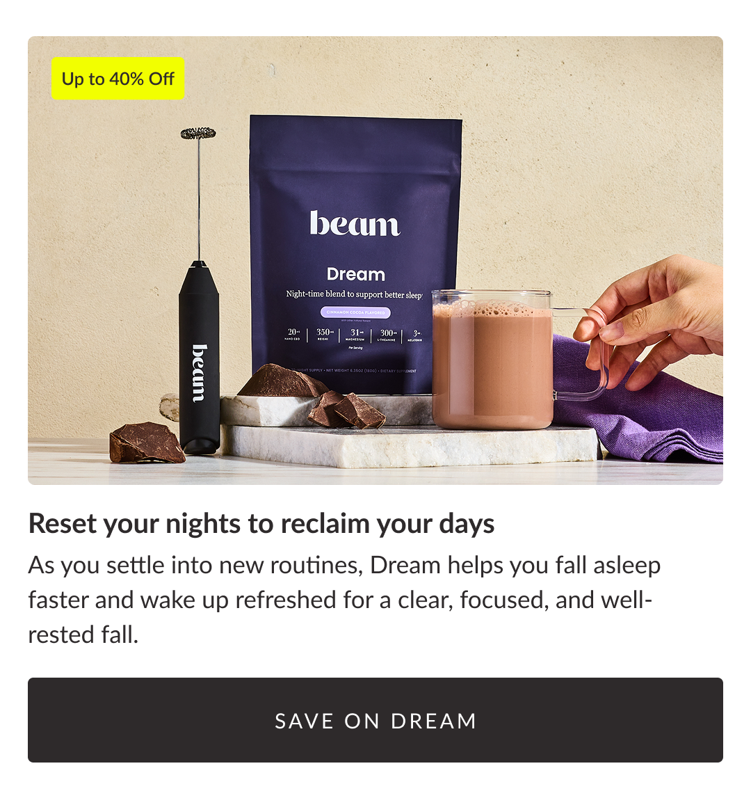 Up to 40% Off - Reset your nights to reclaim your days As you settle into new routines, Dream helps you fall asleep faster and wake up refreshed for a clear, focused, and well-rested fall. save on dream