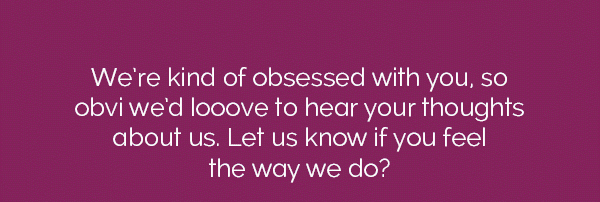 We're kind of obsessed with you, so obvi we'd looove to hear your thoughts about us. Let us know if you feel the way we do?