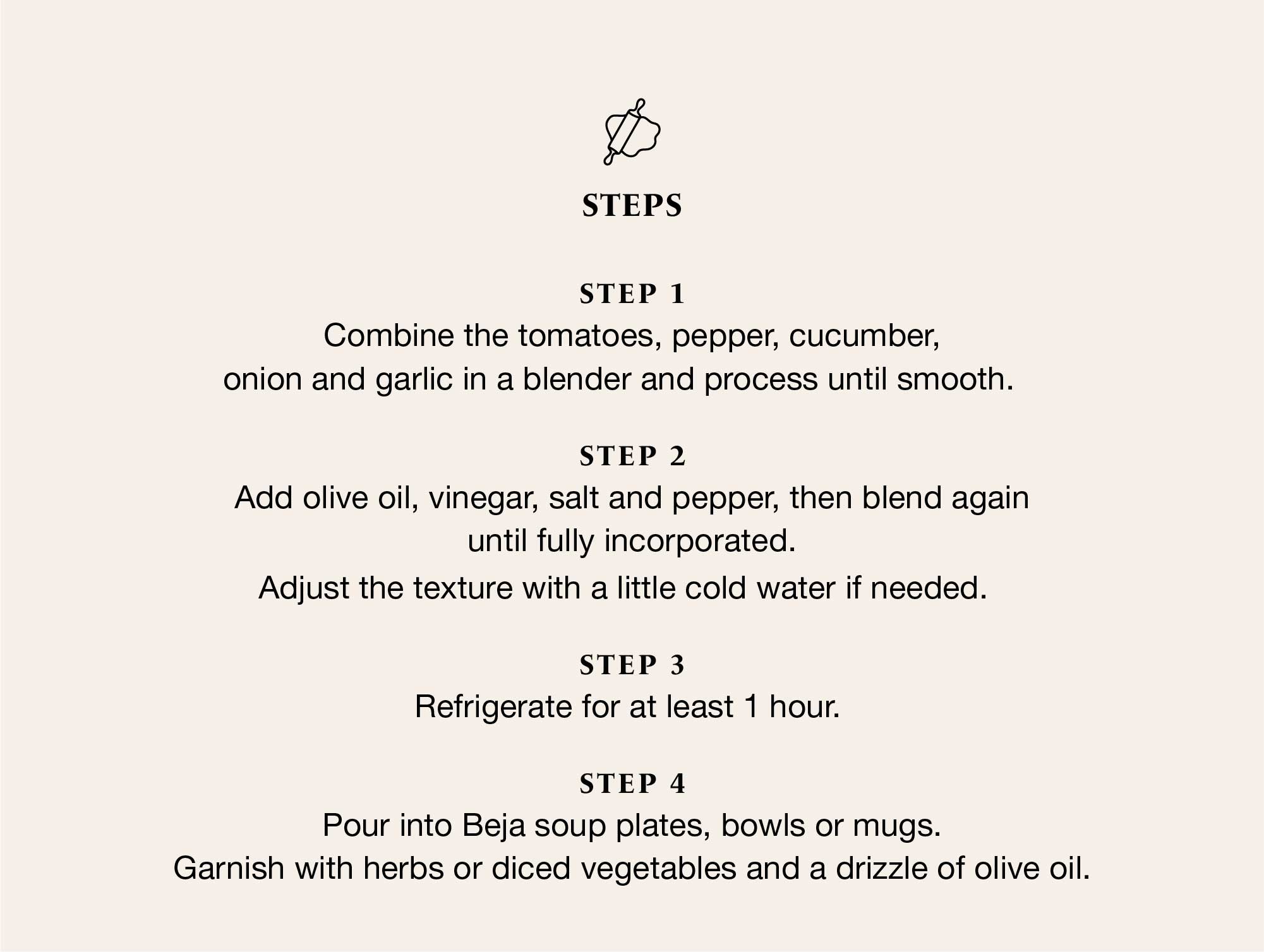 Recipe steps in four stages: blend tomatoes, pepper, cucumber, onion and garlic; add olive oil, vinegar, salt and pepper; refrigerate for at least 1 hour; and serve in Beja soup plates, bowls or mugs, garnished with fresh herbs and a drizzle of olive oil