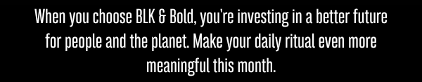 When you choose BLK & Bold, you're investing in a better future for people and the planet. Make your daily ritual even more meaningful this month.