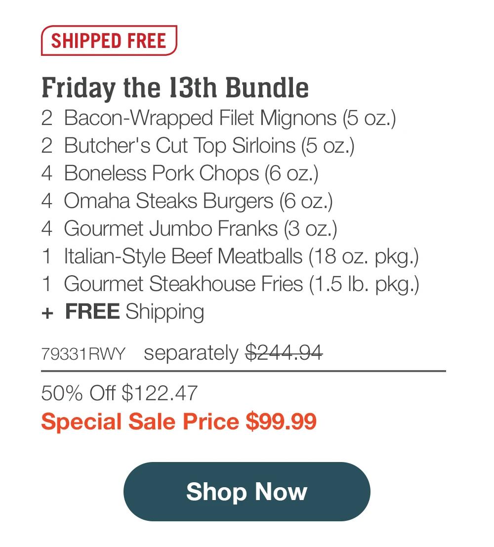 SHIPPED FREE
Friday the 13th Bundle
2 Bacon-Wrapped Filet Mignons (5 oz.)
2 Butcher's Cut Top Sirloins (5 oz.)
4 Boneless Pork Chops (6 oz.)
4 Omaha Steaks Burgers (6 oz.)
4 Gourmet Jumbo Franks (3 oz.)
1 Italian-Style Beef Meatballs (18 oz. pkg.)
1 Gourmet Steakhouse Fries (1.5 lb. pkg.)
+ FREE Shipping
79331RWT separately $244.94
50% Off $122.47
Special Sale Price $99.99
Shop Now
